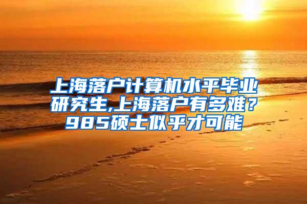 上海落户计算机水平毕业研究生,上海落户有多难？985硕士似乎才可能