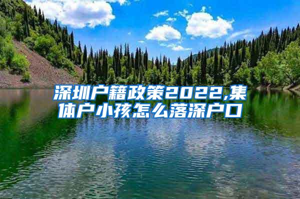 深圳户籍政策2022,集体户小孩怎么落深户口