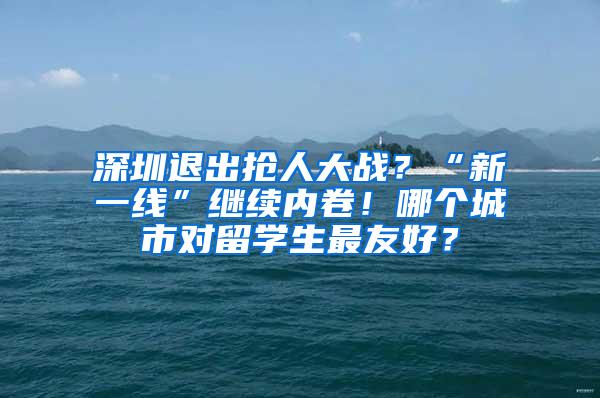 深圳退出抢人大战？“新一线”继续内卷！哪个城市对留学生最友好？