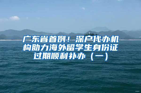 广东省首例！深户代办机构助力海外留学生身份证过期顺利补办（一）