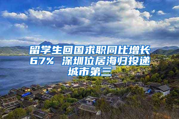 留学生回国求职同比增长67% 深圳位居海归投递城市第三