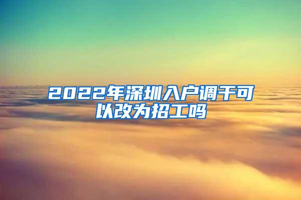 2022年深圳入户调干可以改为招工吗