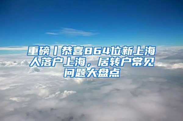 重磅丨恭喜864位新上海人落户上海，居转户常见问题大盘点