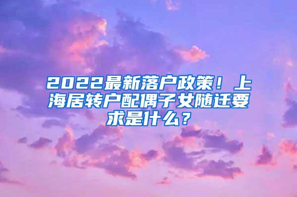 2022最新落户政策！上海居转户配偶子女随迁要求是什么？