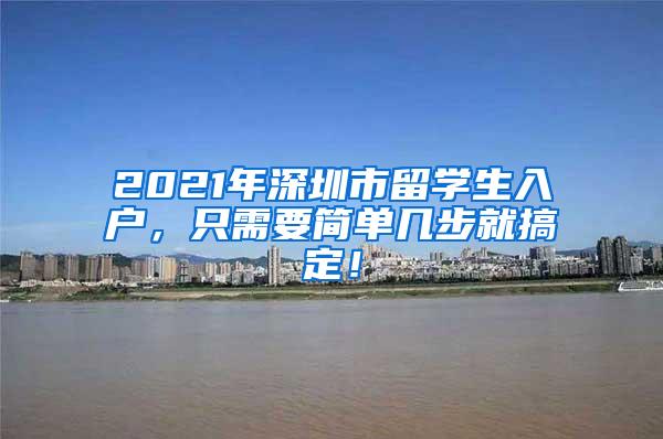 2021年深圳市留学生入户，只需要简单几步就搞定！