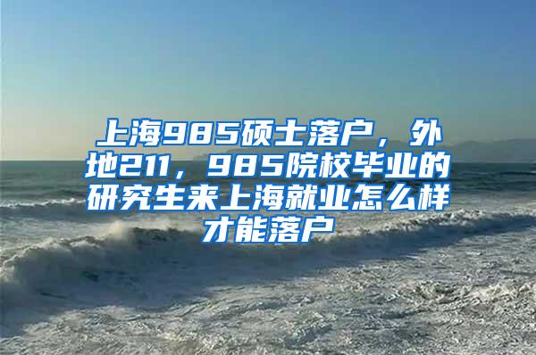 上海985硕士落户，外地211，985院校毕业的研究生来上海就业怎么样才能落户