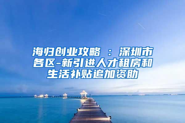 海归创业攻略⑤：深圳市各区-新引进人才租房和生活补贴追加资助