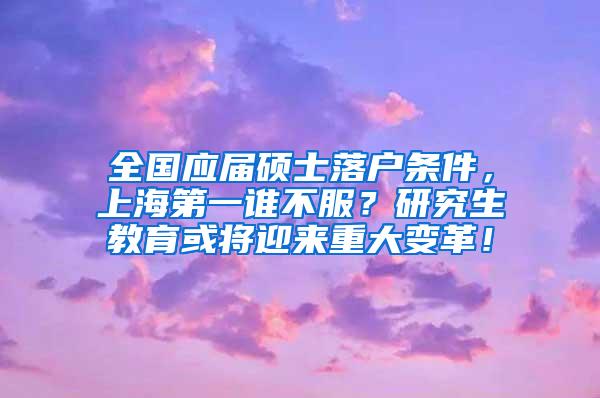 全国应届硕士落户条件，上海第一谁不服？研究生教育或将迎来重大变革！