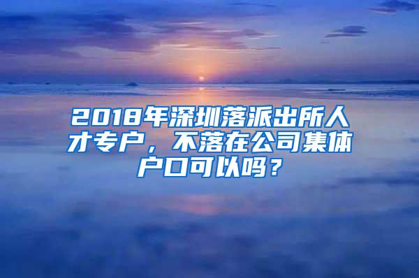 2018年深圳落派出所人才专户，不落在公司集体户口可以吗？