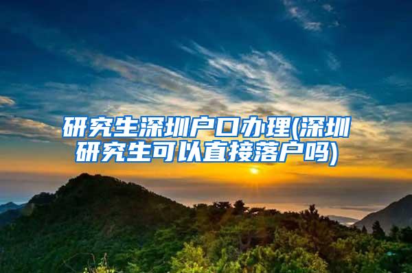 研究生深圳户口办理(深圳研究生可以直接落户吗)