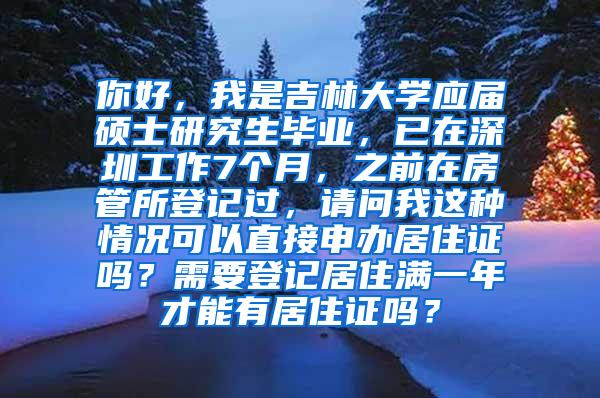 你好，我是吉林大学应届硕士研究生毕业，已在深圳工作7个月，之前在房管所登记过，请问我这种情况可以直接申办居住证吗？需要登记居住满一年才能有居住证吗？