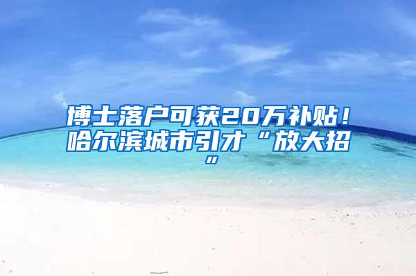 博士落户可获20万补贴！哈尔滨城市引才“放大招”