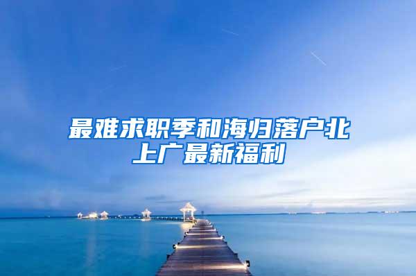 最难求职季和海归落户北上广最新福利