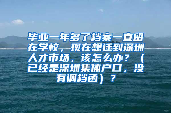 毕业一年多了档案一直留在学校，现在想迁到深圳人才市场，该怎么办？（已经是深圳集体户口，没有调档函）？