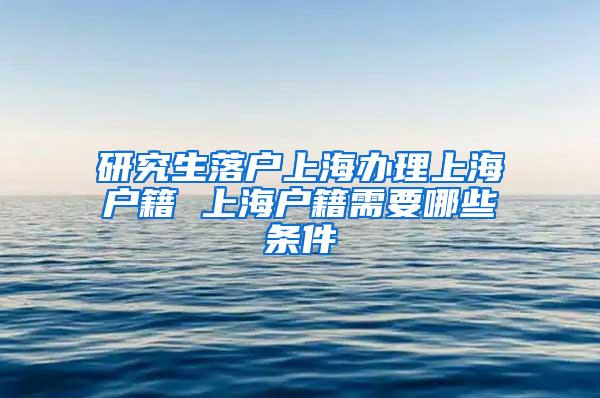 研究生落户上海办理上海户籍 上海户籍需要哪些条件