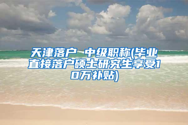 天津落户 中级职称(毕业直接落户硕士研究生享受10万补贴)