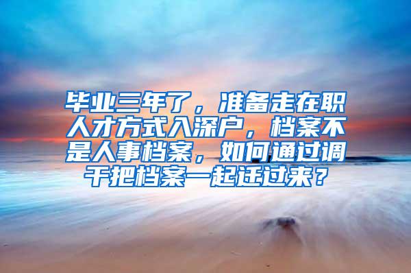 毕业三年了，准备走在职人才方式入深户，档案不是人事档案，如何通过调干把档案一起迁过来？