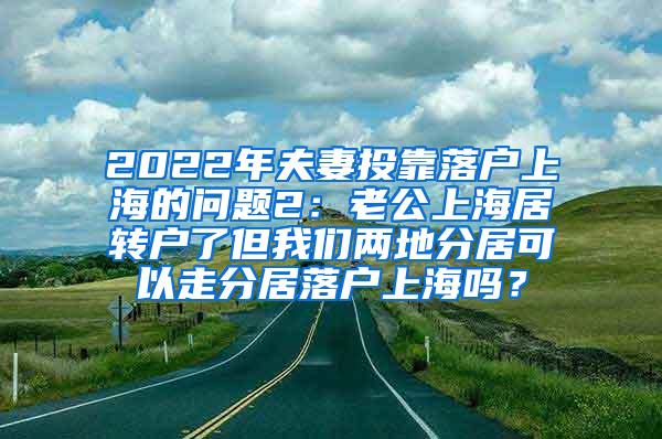 2022年夫妻投靠落户上海的问题2：老公上海居转户了但我们两地分居可以走分居落户上海吗？