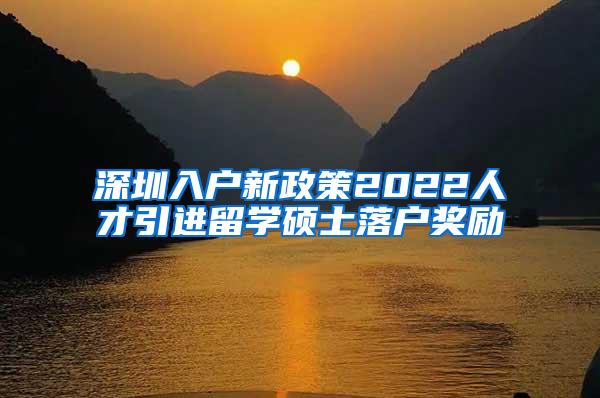 深圳入户新政策2022人才引进留学硕士落户奖励