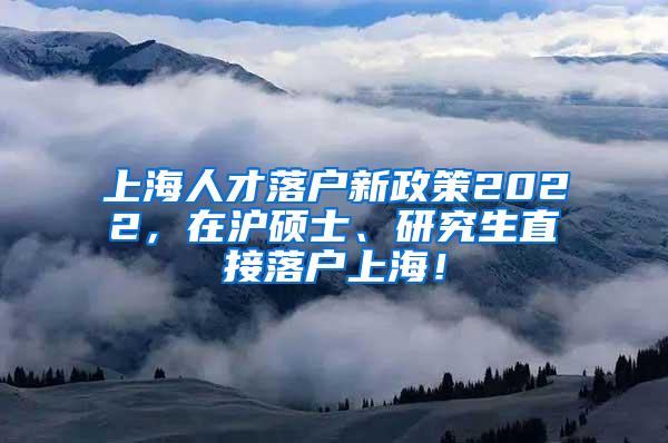 上海人才落户新政策2022，在沪硕士、研究生直接落户上海！