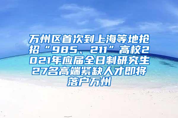 万州区首次到上海等地抢招“985、211”高校2021年应届全日制研究生27名高端紧缺人才即将落户万州