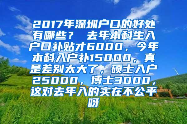 2017年深圳户口的好处有哪些？ 去年本科生入户口补贴才6000，今年本科入户补15000，真是差别太大了，硕士入户25000，博士3000，这对去年入的实在不公平呀