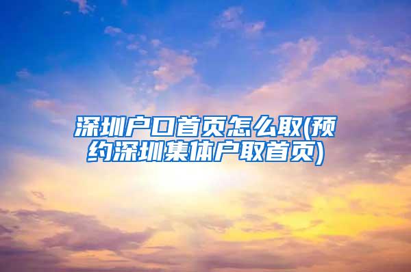 深圳户口首页怎么取(预约深圳集体户取首页)