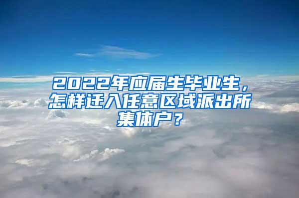 2022年应届生毕业生，怎样迁入任意区域派出所集体户？