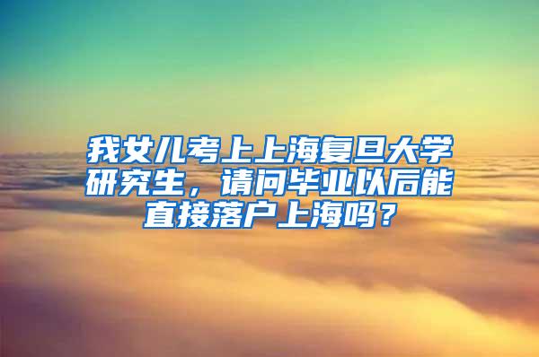 我女儿考上上海复旦大学研究生，请问毕业以后能直接落户上海吗？