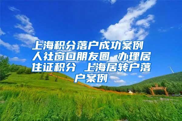 上海积分落户成功案例 人社窗口朋友圈 办理居住证积分 上海居转户落户案例