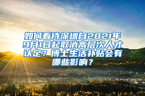 如何看待深圳自2021年9月1日起取消高层次人才认定？博士生活补贴会有哪些影响？