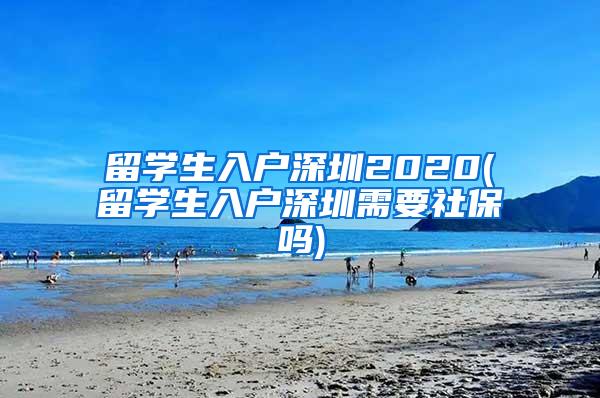 留学生入户深圳2020(留学生入户深圳需要社保吗)