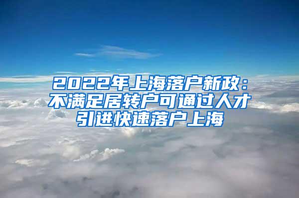 2022年上海落户新政：不满足居转户可通过人才引进快速落户上海