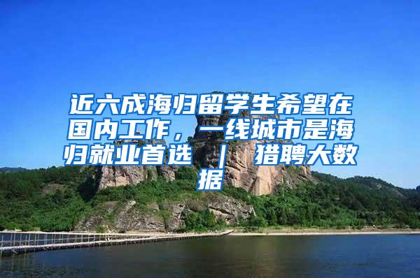 近六成海归留学生希望在国内工作，一线城市是海归就业首选 ｜ 猎聘大数据