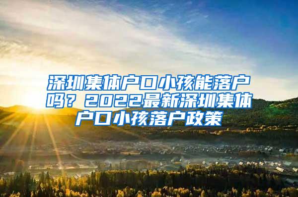 深圳集体户口小孩能落户吗？2022最新深圳集体户口小孩落户政策