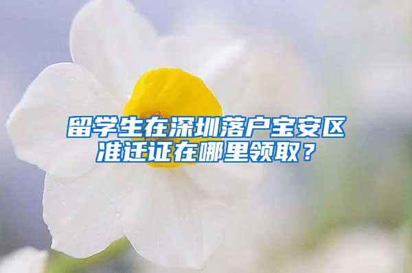 留学生在深圳落户宝安区准迁证在哪里领取？