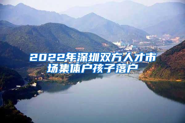 2022年深圳双方人才市场集体户孩子落户