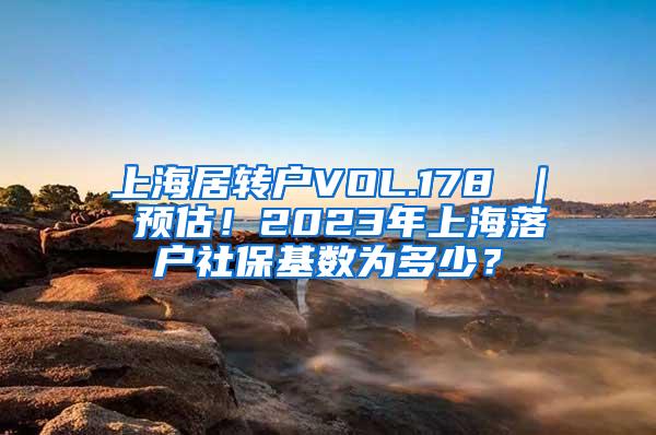 上海居转户VOL.178 ｜ 预估！2023年上海落户社保基数为多少？