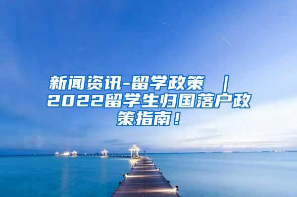 新闻资讯-留学政策 ｜ 2022留学生归国落户政策指南！