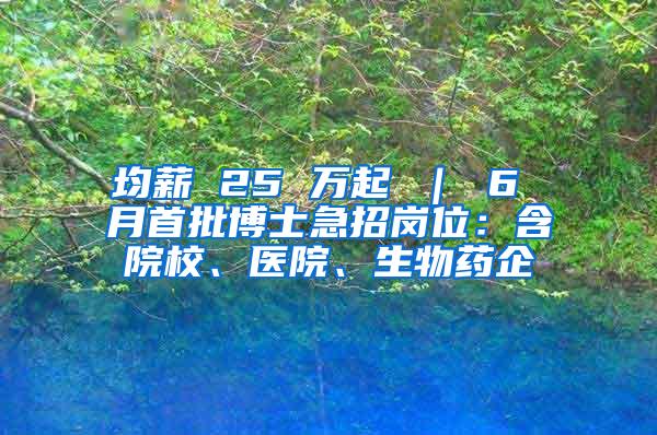 均薪 25 万起 ｜ 6 月首批博士急招岗位：含院校、医院、生物药企