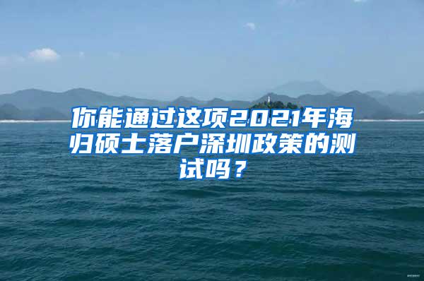 你能通过这项2021年海归硕士落户深圳政策的测试吗？