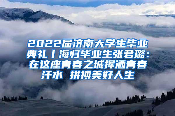 2022届济南大学生毕业典礼丨海归毕业生张君璐：在这座青春之城挥洒青春汗水 拼搏美好人生