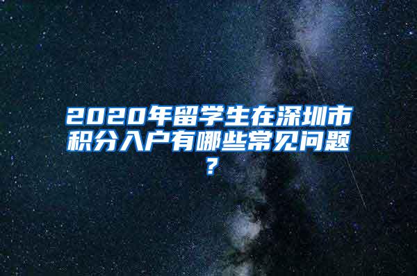 2020年留学生在深圳市积分入户有哪些常见问题？