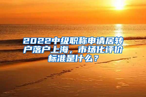 2022中级职称申请居转户落户上海，市场化评价标准是什么？