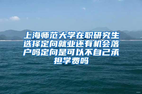 上海师范大学在职研究生选择定向就业还有机会落户吗定向是可以不自己承担学费吗