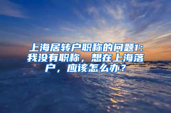 上海居转户职称的问题1：我没有职称，想在上海落户，应该怎么办？