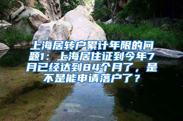 上海居转户累计年限的问题1：上海居住证到今年7月已经达到84个月了，是不是能申请落户了？