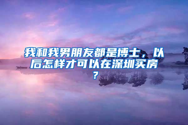 我和我男朋友都是博士，以后怎样才可以在深圳买房？