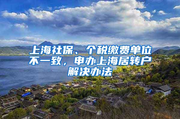 上海社保、个税缴费单位不一致，申办上海居转户解决办法