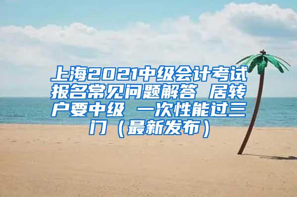 上海2021中级会计考试报名常见问题解答 居转户要中级 一次性能过三门（最新发布）